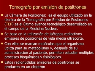 Tomografo  por emisión de positrones La Cámara de Positrones:  es el equipo utilizado en la técnica de la Tomografía por Emisión de Positrones ( TEP ) es el último avance tecnológico desarrollado en el campo de la Medicina Nuclear. Se basa en la utilización de isótopos radiactivos emisores de positrones de vida media ultracorta.  Con ellos se marcan moléculas que el organismo utiliza para su metabolismo y, después de su administración al paciente, permiten estudiar múltiples procesos bioquímicos y fisiológicos. Estos radionúclidos emisores de positrones se producen en un ciclotrón   