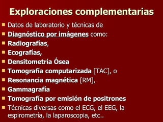 Exploraciones complementarias Datos de laboratorio y técnicas de  Diagnóstico por imágenes  como: Radiografías ,  Ecografías, Densitometría Ósea Tomografía computarizada  [TAC], o Resonancia magnética  [RM],  Gammagrafía Tomografía por emisión de positrones Técnicas diversas como el ECG, el EEG, la espirometría, la laparoscopia, etc..  