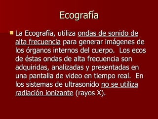 Ecografía La Ecografía, utiliza  ondas de sonido de alta frecuencia  para generar imágenes de los órganos internos del cuerpo.  Los ecos de éstas ondas de alta frecuencia son adquiridas, analizadas y presentadas en una pantalla de video en tiempo real.  En los sistemas de ultrasonido  no se utiliza radiación ionizante  (rayos X). 