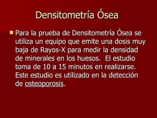 Densitometría Ósea  Para la prueba de Densitometría Ósea se utiliza un equipo que emite una dosis muy baja de Rayos-X para medir la densidad de minerales en los huesos.  El estudio toma de 10 a 15 minutos en realizarse.  Este estudio es utilizado en la detección de  osteoporosis . 