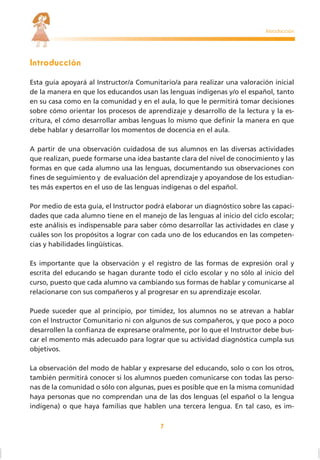 7
Introducción
Esta guía apoyará al Instructor/a Comunitario/a para realizar una valoración inicial
de la manera en que los educandos usan las lenguas indígenas y/o el español, tanto
en su casa como en la comunidad y en el aula, lo que le permitirá tomar decisiones
sobre cómo orientar los procesos de aprendizaje y desarrollo de la lectura y la es-
critura, el cómo desarrollar ambas lenguas lo mismo que deﬁnir la manera en que
debe hablar y desarrollar los momentos de docencia en el aula.
A partir de una observación cuidadosa de sus alumnos en las diversas actividades
que realizan, puede formarse una idea bastante clara del nivel de conocimiento y las
formas en que cada alumno usa las lenguas, documentando sus observaciones con
ﬁnes de seguimiento y de evaluación del aprendizaje y apoyandose de los estudian-
tes más expertos en el uso de las lenguas indígenas o del español.
Por medio de esta guía, el Instructor podrá elaborar un diagnóstico sobre las capaci-
dades que cada alumno tiene en el manejo de las lenguas al inicio del ciclo escolar;
este análisis es indispensable para saber cómo desarrollar las actividades en clase y
cuáles son los propósitos a lograr con cada uno de los educandos en las competen-
cias y habilidades lingüísticas.
Es importante que la observación y el registro de las formas de expresión oral y
escrita del educando se hagan durante todo el ciclo escolar y no sólo al inicio del
curso, puesto que cada alumno va cambiando sus formas de hablar y comunicarse al
relacionarse con sus compañeros y al progresar en su aprendizaje escolar.
Puede suceder que al principio, por timidez, los alumnos no se atrevan a hablar
con el Instructor Comunitario ni con algunos de sus compañeros, y que poco a poco
desarrollen la conﬁanza de expresarse oralmente, por lo que el Instructor debe bus-
car el momento más adecuado para lograr que su actividad diagnóstica cumpla sus
objetivos.
La observación del modo de hablar y expresarse del educando, solo o con los otros,
también permitirá conocer si los alumnos pueden comunicarse con todas las perso-
nas de la comunidad o sólo con algunas, pues es posible que en la misma comunidad
haya personas que no comprendan una de las dos lenguas (el español o la lengua
indígena) o que haya familias que hablen una tercera lengua. En tal caso, es im-
Introducción
 