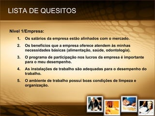 LISTA DE QUESITOS Nível 1/Empresa: 1. Os salários da empresa estão alinhados com o mercado. 2. Os benefícios que a empresa oferece atendem às minhas necessidades básicas (alimentação, saúde, odontologia). 3. O programa de participação nos lucros da empresa é importante para o meu desempenho. 4. As instalações de trabalho são adequadas para o desempenho do trabalho. 5. O ambiente de trabalho possui boas condições de limpeza e organização. 