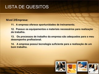 LISTA DE QUESITOS Nível 2/Empresa: 11. A empresa oferece oportunidades de treinamento. 12. Possuo os equipamentos e materiais necessários para realização do trabalho. 13.  Os processos de trabalho da empresa são adequados para o meu desempenho profissional. 14.  A empresa possui tecnologia suficiente para a realização de um bom trabalho. 
