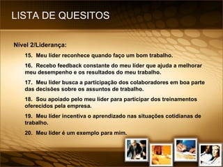 LISTA DE QUESITOS Nível 2/Liderança: 15. Meu líder reconhece quando faço um bom trabalho. 16. Recebo feedback constante do meu líder que ajuda a melhorar meu desempenho e os resultados do meu trabalho. 17. Meu líder busca a participação dos colaboradores em boa parte das decisões sobre os assuntos de trabalho. 18. Sou apoiado pelo meu líder para participar dos treinamentos oferecidos pela empresa. 19. Meu líder incentiva o aprendizado nas situações cotidianas de trabalho. 20. Meu líder é um exemplo para mim. 