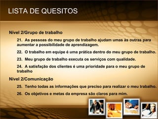 LISTA DE QUESITOS Nível 2/Grupo de trabalho 21. As pessoas do meu grupo de trabalho ajudam umas às outras para aumentar a possibilidade de aprendizagem. 22. O trabalho em equipe é uma prática dentro do meu grupo de trabalho. 23. Meu grupo de trabalho executa os serviços com qualidade. 24. A satisfação dos clientes é uma prioridade para o meu grupo de trabalho Nivel 2/Comunicação 25. Tenho todas as informações que preciso para realizar o meu trabalho. 26. Os objetivos e metas da empresa são claros para mim. 