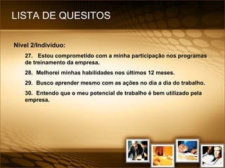 LISTA DE QUESITOS Nível 2/Indivíduo: 27.  Estou comprometido com a minha participação nos programas de treinamento da empresa. 28. Melhorei minhas habilidades nos últimos 12 meses. 29. Busco aprender mesmo com as ações no dia a dia do trabalho. 30. Entendo que o meu potencial de trabalho é bem utilizado pela empresa. 