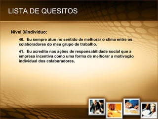 LISTA DE QUESITOS Nível 3/Indivíduo: 40. Eu sempre atuo no sentido de melhorar o clima entre os colaboradores do meu grupo de trabalho. 41. Eu acredito nas ações de responsabilidade social que a empresa incentiva como uma forma de melhorar a motivação individual dos colaboradores. 