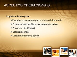 ASPECTOS OPERACIONAIS  Logística da pesquisa:   Pesquisa com os empregados através de formulário Pesquisas com os líderes através de entrevista Prazo (de 15 a 30 dias) Coleta presencial Coleta interna ou via correio 