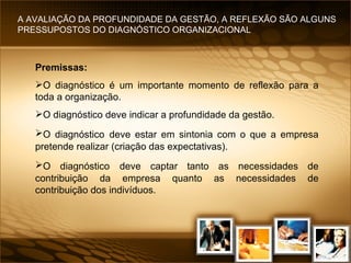 Premissas: O diagnóstico é um importante momento de reflexão para a toda a organização. O diagnóstico   deve indicar a profundidade da gestão. O diagnóstico   deve estar em sintonia com o que a empresa pretende realizar (criação das expectativas). O diagnóstico   deve captar tanto as necessidades de contribuição da empresa quanto as necessidades de contribuição dos indivíduos. A AVALIAÇÃO DA PROFUNDIDADE DA GESTÃO, A REFLEXÃO SÃO ALGUNS PRESSUPOSTOS DO DIAGNÓSTICO ORGANIZACIONAL 