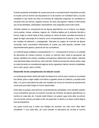 Cuando presentan actividades de cuento acerca de un acontecimiento importante ocurrido
en el país como lo hicieron las educadoras el 12 de octubre con Cristóbal Colon y sus tres
carabelas lo que hacen los niños al momento de realizarles preguntas es manifestar un
recuerdo claro de hechos y lugares remotos. En este caso lograron retener la información
que se les planteaba, participaban respondiendo a las preguntas acerca del cuento.
También realizan la comparación de las figuras geométricas con el entorno con objetos
como puertas, mesas, ventanas, lugares, etc. Clasifica objetos por lo atributos (tamaño y
forma), hojea el cuento hasta el final, participa en obras de teatro sencillas asumiendo el
papel de algún personaje de la historia, arma rompecabezas de 24 piezas y más. Imita a
los modelos de televisión y propagandas. Resuelve los juegos de memoria de figuras
conocidas, hace comentarios relacionados al cuento que está leyendo, también imita
espontáneamente gestos y posturas de sus compañeros.
La mitad del grupo establece correspondencia 1 a 1, comparando el número y la cantidad
de elementos de manera correcta, no tienen un dominio claro sobre la percepción del
tiempo, identifican los colores, establece semejanzas y diferencias entre objetos, referidas
a los elementos tales comoforma, color y tamaño. Estánen procesode colocar varias cosas
en orden tomando en consideración algunos de los siguientes criterios: tamaño, tonalidades
de un color, grosor, peso o sonido.
Desarrollo de las competencias de relación social
La conducta que tienen dentro del salón de clases es lo normal, pero cuando no se prestan
los colores, goma u algún objeto como libros o juguetes entran en violencia y se pelan entre
ellos, a lo que la educadora les pide que respeten los turnos al momento de prestarse las
cosas para que todos tengan la misma oportunidad.
Entre ellos se apoyan para terminar correctamente las actividades como también orientan
a sus compañeros que aún no conocen muy bien los números, las figuras geométricas, su
nombre en cada silla, etc. Cuando están tristes o no quieren jugar entre ellos se animan
con una bonita sonrisa y accedan a salir, les gusta dar un abrazo y un beso cuando llega la
hora de despedirse.
Les gusta mucho que a todos sus trabajos les escriban una nota como ¡Muy Bien!
¡Excelente! Y una carita feliz, así como también la educadora les escribe el numero
 