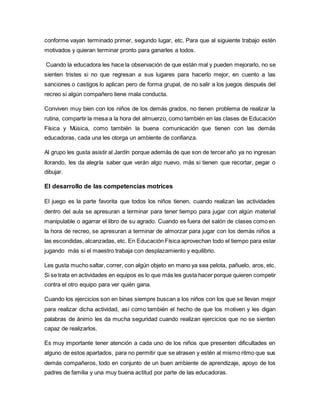 conforme vayan terminado primer, segundo lugar, etc. Para que al siguiente trabajo estén
motivados y quieran terminar pronto para ganarles a todos.
Cuando la educadora les hace la observación de que están mal y pueden mejorarlo, no se
sienten tristes si no que regresan a sus lugares para hacerlo mejor, en cuento a las
sanciones o castigos lo aplican pero de forma grupal, de no salir a los juegos después del
recreo si algún compañero tiene mala conducta.
Conviven muy bien con los niños de los demás grados, no tienen problema de realizar la
rutina, compartir la mesa a la hora del almuerzo, como también en las clases de Educación
Física y Música, como también la buena comunicación que tienen con las demás
educadoras, cada una les otorga un ambiente de confianza.
Al grupo les gusta asistir al Jardín porque además de que son de tercer año ya no ingresan
llorando, les da alegría saber que verán algo nuevo, más si tienen que recortar, pegar o
dibujar.
El desarrollo de las competencias motrices
El juego es la parte favorita que todos los niños tienen, cuando realizan las actividades
dentro del aula se apresuran a terminar para tener tiempo para jugar con algún material
manipulable o agarrar el libro de su agrado. Cuando es fuera del salón de clases como en
la hora de recreo, se apresuran a terminar de almorzar para jugar con los demás niños a
las escondidas, alcanzadas, etc. En Educación Física aprovechan todo el tiempo para estar
jugando más si el maestro trabaja con desplazamiento y equilibrio.
Les gusta mucho saltar, correr, con algún objeto en mano ya sea pelota, pañuelo, aros, etc.
Si se trata en actividades en equipos es lo que más les gusta hacer porque quieren competir
contra el otro equipo para ver quién gana.
Cuando los ejercicios son en binas siempre buscan a los niños con los que se llevan mejor
para realizar dicha actividad, así como también el hecho de que los motiven y les digan
palabras de ánimo les da mucha seguridad cuando realizan ejercicios que no se sienten
capaz de realizarlos.
Es muy importante tener atención a cada uno de los niños que presenten dificultades en
alguno de estos apartados, para no permitir que se atrasen y estén al mismo ritmo que sus
demás compañeros, todo en conjunto de un buen ambiente de aprendizaje, apoyo de los
padres de familia y una muy buena actitud por parte de las educadoras.
 