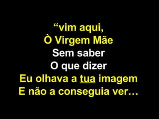 “ vim aqui, Ò Virgem Mãe Sem saber O que dizer Eu olhava a  tua  imagem E não a conseguia ver… 