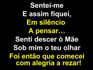 Sentei-me E assim fiquei, Em silêncio  A pensar… Senti descer ò Mãe Sob mim o teu olhar Foi então que comecei com alegria a rezar! 
