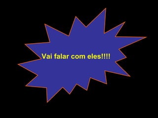 Vai falar com eles!!!! 