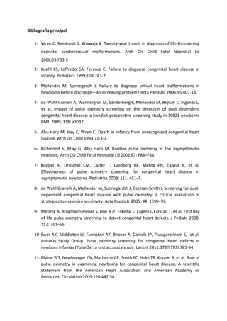 Bibliografia principal 1- Wren C, Reinhardt Z, Khawaja K. Twenty-year trends in diagnosis of life-threatening neonatal cardiovascular malformations. Arch Dis Child Fetal Neonatal Ed 2008;93:F33-5 
2- Kuehl KS, Loffredo CA, Ferencz C. Failure to diagnose congenital heart disease in infancy. Pediatrics 1999;103:743-7. 
3- Mellander M, Sunnegardh J. Failure to diagnose critical heart malformations in newborns before discharge—an increasing problem? Acta Paediatr 2006;95:407-13. 
4- de-Wahl Granelli A, Wennergren M, Sanderberg K, Mellander M, Bejlum C, Inganäs L, et al. Impact of pulse oximetry screening on the detection of duct dependent congenital heart disease: a Swedish prospective screening study in 39821 newborns BMJ. 2009; 338: a3037. 
5- Abu-Harb M, Hey E, Wren C. Death in infancy from unrecognised congenital heart disease. Arch Dis Child 1994;71:3-7. 
6- Richmond S, REay G, Abu Harb M. Routine pulse oximetry in the asymptomatic newborn. Arch Dis Child Fetal Neonatal Ed 2002;87: F83–F88. 
7- Koppel RI, Druschel CM, Carter T, Goldberg BE, Mehta PN, Talwar R, et al. Effectiveness of pulse oximetry screening for congenital heart disease in asymptomatic newborns. Pediatrics 2003; 111: 451–5. 
8- de Wahl Granelli A, Mellander M, Sunnegardth J, Östman-Smith I. Screening for duct- dependant congenital heart disease with pulse oximetry: a critical evaluation of strategies to maximize sensitivity. Acta Paediatr 2005; 94: 1590–96. 
9- Meberg A, Brugmann-Pieper S, Due R Jr, Eskedal L, Fagerli I, Farstad T, et al. First day of life pulse oximetry screening to detect congenital heart defects. J Pediatr 2008; 152: 761–65. 
10- Ewer AK, Middleton LJ, Furmston AT, Bhoyar A, Daniels JP, Thangaratinam S, et al. PulseOx Study Group. Pulse oximetry screening for congenital heart defects in newborn infantas (PulseOx): a test accuracy study. Lancet 2011;378(9793):785-94 
11- Mahle WT, Newbuerger JW, Matherne GP, Smith FC, Hoke TR, Koppel R, et al. Role of pulse oximetry in examining newborns for congenital heart disease. A scientific statement from the American Heart Association and American Academy os Pediatrics. Circulation 2009:120;447-58.  