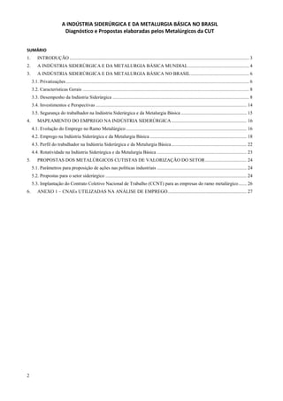 2
A INDÚSTRIA SIDERÚRGICA E DA METALURGIA BÁSICA NO BRASIL
Diagnóstico e Propostas elaboradas pelos Metalúrgicos da CUT
SUMÁRIO
1. INTRODUÇÃO ...................................................................................................................................................... 3
2. A INDÚSTRIA SIDERÚRGICA E DA METALURGIA BÁSICA MUNDIAL................................................... 4
3. A INDÚSTRIA SIDERÚRGICA E DA METALURGIA BÁSICA NO BRASIL................................................. 6
3.1. Privatizações......................................................................................................................................................... 6
3.2. Características Gerais ........................................................................................................................................... 8
3.3. Desempenho da Indústria Siderúrgica .................................................................................................................. 8
3.4. Investimentos e Perspectivas .............................................................................................................................. 14
3.5. Segurança do trabalhador na Indústria Siderúrgica e da Metalurgia Básica ....................................................... 15
4. MAPEAMENTO DO EMPREGO NA INDÚSTRIA SIDERÚRGICA............................................................... 16
4.1. Evolução do Emprego no Ramo Metalúrgico..................................................................................................... 16
4.2. Emprego na Indústria Siderúrgica e da Metalurgia Básica ................................................................................. 18
4.3. Perfil do trabalhador na Indústria Siderúrgica e da Metalurgia Básica............................................................... 22
4.4. Rotatividade na Indústria Siderúrgica e da Metalurgia Básica ........................................................................... 23
5. PROPOSTAS DOS METALÚRGICOS CUTISTAS DE VALORIZAÇÃO DO SETOR................................... 24
5.1. Parâmetros para proposição de ações nas políticas industriais ........................................................................... 24
5.2. Propostas para o setor siderúrgico ...................................................................................................................... 24
5.3. Implantação do Contrato Coletivo Nacional de Trabalho (CCNT) para as empresas do ramo metalúrgico....... 26
6. ANEXO 1 – CNAEs UTILIZADAS NA ANÁLISE DE EMPREGO.................................................................. 27
 
