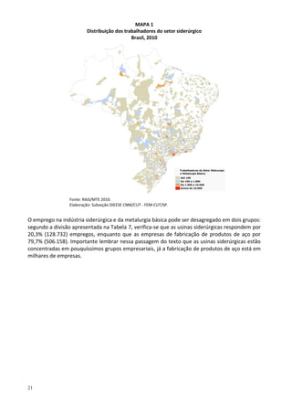 21
MAPA 1
Distribuição dos trabalhadores do setor siderúrgico
Brasil, 2010
Fonte: RAIS/MTE 2010.
Elaboração: Subseção DIEESE CNM/CUT - FEM-CUT/SP.
O emprego na indústria siderúrgica e da metalurgia básica pode ser desagregado em dois grupos:
segundo a divisão apresentada na Tabela 7, verifica-se que as usinas siderúrgicas respondem por
20,3% (128.732) empregos, enquanto que as empresas de fabricação de produtos de aço por
79,7% (506.158). Importante lembrar nessa passagem do texto que as usinas siderúrgicas estão
concentradas em pouquíssimos grupos empresariais, já a fabricação de produtos de aço está em
milhares de empresas.
 