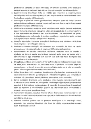25
produtos não fabricados (ou pouco fabricados) em território brasileiro, com o objetivo de
valorizar a produção nacional e a geração de emprego no setor e na cadeia produtiva;
d. Desenvolvimento tecnológico: linha de crédito para incentivar o desenvolvimento
tecnológico da indústria siderúrgica no país para empresas que se comprometerem com a
fabricação de produtos 100% nacionais;
e. Valorização do poder de compra governamental: reforçar o poder de compra das três
esferas de Governo (federal, estadual e municipal) por meio da priorização de compra de
produtos siderúrgicos 100% nacionais;
f. Qualificação profissional: criação de novos instrumentos de apoio e fomento à pesquisa,
desenvolvimento, engenharia e design no setor, com a capacitação de técnicos brasileiros
e com investimento em formação para os trabalhadores. Criar mecanismos de apoio a
instituições de ensino na formação de técnicos, tecnólogos e engenheiros (assim como de
outras profissões de interesse e necessidade do setor);
g. Inovação tecnológica: Promover a criação de incubadoras que planejem a criação de
novas empresas e produtos para o setor;
h. Incentivar a internacionalização das empresas: por intermédio de linhas de crédito
proporcionar a internacionalização de empresas 100% nacionais brasileiras;
i. Fortalecimento da indústria siderúrgica: incentivar, mediante linhas de crédito, a
produção de bens de capital em território nacional, assim como de outros setores
consumidores de aço, impedindo com isso um nível cada vez maior de importações,
principalmente oriunda da Ásia;
j. Elevação do padrão de remuneração: atrelar a efetivação das medidas anteriores à metas
de elevação da remuneração no setor com vistas a aproximar os salários pagos na
siderurgia com os demais setores do ramo metalúrgico, dado que o setor em questão
pratica remuneração inferior à média nacional do ramo.
k. Utilização de água: todo e qualquer financiamento e/ou incentivo governamental deve
estar condicionado à laudos que comprovam a não contaminação da água com produtos
químicos, tais como níquel, amônia, benzeno, óleos, cromo, cobre e chumbo;
l. Carvão como fonte de energia: com o objetivo de evitar impactos no meio ambiente com
a extração de carão mineral e a utilização de carvão vegetal (que a produção pode estar
associada à destruição de matas nativas e à expansão da monocultura de eucalipto),
todos os incentivos e financiamentos públicos ao setor devem estar condicionados à
projetos com metas de redução de danos
m. Adensamento da cadeia produtiva: financiar a fusão de empresas nacionais ancorado em
recursos do BNDES e financiar projetos de capacitação de fornecedores de toda a cadeia
da indústria siderúrgica;
n. Conteúdo nacional: garantir que os produtos siderúrgicos e da metalurgia básica
adquiridos com incentivos tributários e/ou linhas de crédito governamentais possuam
100% de conteúdo nacional.
 