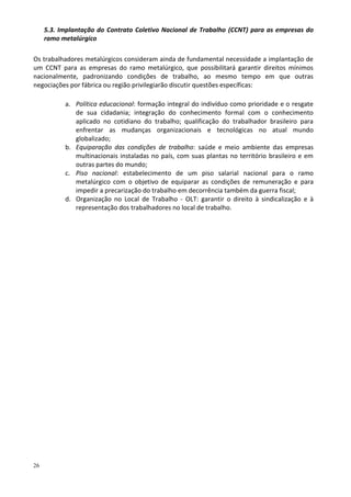 26
5.3. Implantação do Contrato Coletivo Nacional de Trabalho (CCNT) para as empresas do
ramo metalúrgico
Os trabalhadores metalúrgicos consideram ainda de fundamental necessidade a implantação de
um CCNT para as empresas do ramo metalúrgico, que possibilitará garantir direitos mínimos
nacionalmente, padronizando condições de trabalho, ao mesmo tempo em que outras
negociações por fábrica ou região privilegiarão discutir questões específicas:
a. Política educacional: formação integral do indivíduo como prioridade e o resgate
de sua cidadania; integração do conhecimento formal com o conhecimento
aplicado no cotidiano do trabalho; qualificação do trabalhador brasileiro para
enfrentar as mudanças organizacionais e tecnológicas no atual mundo
globalizado;
b. Equiparação das condições de trabalho: saúde e meio ambiente das empresas
multinacionais instaladas no país, com suas plantas no território brasileiro e em
outras partes do mundo;
c. Piso nacional: estabelecimento de um piso salarial nacional para o ramo
metalúrgico com o objetivo de equiparar as condições de remuneração e para
impedir a precarização do trabalho em decorrência também da guerra fiscal;
d. Organização no Local de Trabalho - OLT: garantir o direito à sindicalização e à
representação dos trabalhadores no local de trabalho.
 