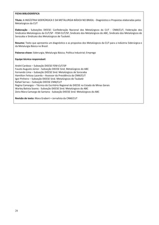 28
FICHA BIBLIOGRÁFICA
Título: A INDÚSTRIA SIDERÚRGICA E DA METALURGIA BÁSICA NO BRASIL - Diagnóstico e Propostas elaboradas pelos
Metalúrgicos da CUT
Elaboração - Subseções DIEESE: Confederação Nacional dos Metalúrgicos da CUT - CNM/CUT, Federação dos
Sindicatos Metalúrgicos da CUT/SP - FEM-CUT/SP, Sindicato dos Metalúrgicos do ABC, Sindicato dos Metalúrgicos de
Sorocaba e Sindicato dos Metalúrgicos de Taubaté.
Resumo: Texto que apresenta um diagnóstico e as propostas dos Metalúrgicos da CUT para a indústria Siderúrgica e
da Metalurgia Básica no Brasil.
Palavras-chave: Siderurgia; Metalurgia Básica; Política Industrial; Emprego
Equipe técnica responsável:
André Cardoso – Subseção DIEESE FEM-CUT/SP
Fausto Augusto Júnior - Subseção DIEESE Sind. Metalúrgicos do ABC
Fernando Lima – Subseção DIEESE Sind. Metalúrgicos de Sorocaba
Hamilton Feitosa Lacerda – Assessor da Presidência da CNM/CUT
Igor Pinheiro – Subseção DIEESE Sind. Metalúrgicos de Taubaté
Rafael Serrao – Subseção DIEESE CNM/CUT
Regina Camargos – Técnica do Escritório Regional do DIEESE no Estado de Minas Gerais
Warley Batista Soares - Subseção DIEESE Sind. Metalúrgicos do ABC
Zeíra Mara Camargo de Santana - Subseção DIEESE Sind. Metalúrgicos do ABC
Revisão de texto: Mara Grabert – Jornalista da CNM/CUT
 