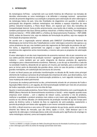 3
1. INTRODUÇÃO
Os metalúrgicos CUTistas - cumprindo com sua tarefa histórica de influenciar nas tomadas de
decisões relecionadas ao ramo metalúrgico e de defender o emprego nacional - apresentam
através do presente diagnóstico sua avaliação e propostas para valorização do setor siderúrgico e
da metalurgia básica do país. Uma das finalidades do diagnóstico em questão é subsidiar a
participação dos dirigentes sindicais metalúrgicos nos debates e espaços tripartites da nova
política industrial brasileira, o Plano Brasil Maior, em especial por meio dos Conselhos de
Competitividade Setorial. Como já dito anteriormente, essa tarefa não é inédita, os metalúrgicos
também participaram das duas últimas políticas industriais: a Política Industrial, Tecnológica e de
Comércio Exterior – PITCE (2003-2007) e a Política de Desenvolvimento Produtivo – PDP (2008-
2010), ambas do Governo Lula, seja nos debates de formulação da política, seja nos espaços de
formulação de propostas setoriais.
De acordo com a organização setorial adotada pela CNM/CUT (Confederação Nacional dos
Metalúrgicos da Central Única dos Trabalhadores) o setor siderúrgico concentra não apenas a as
usinas produtoras de aço, mas também parte dos segmentos de fabricação de produtos de aço1
.
Por tanto, o diagnóstico apresentado nas páginas a seguir considera todas as atividades
econômicas dos segmentos acima mencionados, o mesmo vale para as propostas de valorização
do setor.
O setor siderúrgico é um dos mais importantes da economia nacional, não só por concentrar em
sua cadeia parcela relevante da produção nacional – agregando diversos outros segmentos da
indústria – como também por ser parte integrante de diversos produtos de segmentos
estratégicos para o desenvolvimento econômico. Ademais, o uso do aço se diversifica a cada dia
na sociedade moderna, deixando de ser apenas um insumo, por exemplo, para a construção civil
para se tornar parte da decoração das grandes obras, como no caso de pontes e viadutos nas
grandes metrópoles, em substituição das estruturas de concreto.
O setor no Brasil passou por profundas transformações na década de 90, tendo como principal
elemento de mudança o processo de privatização das empresas do setor, que desencadeou, num
primeiro momento um processo de reestruturação produtiva e, num segundo momento, uma
nova mudança de ordem patrimonial.
O processo de mudança patrimonial se deu, primeiramente através de um processo de Fusão e
Aquisição (F&A) interno e, em seguida, de internacionalização também por meio de um processo
de fusão e aquisição, ainda em curso nos dias de hoje.
Quanto à reestruturação produtiva, foram feitos investimentos bilionários com a participação do
BNDES (Banco Nacional de Desenvolvimento econômico e Social) – antes negados quando essas
empresas eram estatais -, com o objetivo de reduzir custos, aumentar o mix de produtos,
melhorar a qualidade e produzir produtos mais nobres e com maior valor agregado. Entretanto,
assistiu-se nas últimas décadas um deslocamento da produção mundial de aço da Europa para
países da América Latina e Sudeste da Ásia no segmento de semi-acabados, exatamente a
parcela da produção com baixo valor agregado e com menor conteúdo tecnológico.
Em 2011, o Brasil encerrou o ano como o 9º maior produtor de aço bruto, porém ainda bastante
distante dos líderes de mercado, que são China, Japão e E.U.A.. Cabe destacar que é no
segmento de siderurgia e metalurgia básica onde está alocada parte significativa do emprego no
ramo metalúrgico nacional, como será exposto adiante.
1
Confira no ANEXO 1 a relação completa de CNAEs (Classificação Nacional de Atividades Econômicas) que compõem
o setor siderúrgico para efeito da análise de emprego apresentada neste texto.
 