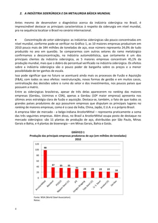 4
2. A INDÚSTRIA SIDERÚRGICA E DA METALURGIA BÁSICA MUNDIAL
Antes mesmo de desenvolver o diagnóstico acerca da indústria siderúrgica no Brasil, é
imprescindível destacar as principais características à respeito da siderurgia em nível mundial,
pra na sequência localizar o Brasil no cenário internacional.
 Concentração do setor siderúrgico: as indústrias siderúrgicas são pouco concentradas em
nível mundial, conforme pode-se verificar no Gráfico 1, as 10 maiores empresas produziram em
2010 pouco mais de 344 milhões de toneladas de aço, esse número representa 24,0% de tudo
produzido no ano em questão. Se compararmos com outros setores do ramo metalúrgico
confirmamos a desconcentração, na indústria automobilística, que certamente é um dos
principais clientes da indústria siderúrgica, as 5 maiores empresas concentram 45,1% da
produção mundial, mais que o dobro do percentual verificado na indústria siderúrgica. Os efeitos
sobre a indústria siderúrgica são o pouco poder de barganha sobre os preços e a menor
possibilidade de ter ganhos de escala.
Isso pode significar que no futuro se acentuará ainda mais os processos de Fusão e Aquisição
(F&A), com todos os seus efeitos: reestruturação, novas formas de gestão e em muitos casos,
centralização das decisões sobre o rumo do setor e dos investimentos, nos poucos países que
possuem a matriz.
Entre as siderúrgicas brasileiras, apesar de três delas aparecerem no ranking das maiores
empresas (Gerdau, Usiminas e CSN), apenas a Gerdau (10ª maior empresa) apresenta nos
últimos anos estratégia clara de fusão e aquisição. Destaca-se, também, o fato de que todos os
grandes países produtores de aço possuírem empresas que disputam os principais lugares no
ranking de maiores empresas, como é o caso da Índia, China, Japão, E.U.A. e o próprio Brasil.
A empresa líder de mercado - a belgo-indiana ArcelorMittal – representa praticamente a soma
das três seguintes empresas. Além disso, no Brasil a ArcelorMittal ocupa posto de destaque no
mercado siderúrgico: são 11 plantas de produção de aço, distribuídas por São Paulo, Minas
Gerais e Bahia, e 4 plantas de bioenergia – em Minas Gerais, Bahia e Goiás.
GRÁFICO 1
Produção das principais empresas produtoras de aço (em milhões de toneladas)
2010
Fonte: WSA (World Steel Association).
Notas:
98
37 35 35
31
23 23 22 22 18
0
20
40
60
80
100
120
 