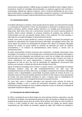 8
concorrentes privados (Gerdau e CSBM); grupos estrangeiros (Califórnia Steel e Nippon Steel); e
funcionários. Quanto às estratégias pós-privatizações, as empresas seguiram dois caminhos: a
verticalização, adotada por algumas empresas, como a Usiminas (distribuição de aço e ferro-
ligas), Acesita (tubos e embalagens) e a CSN (energia, transporte e cimento), e a horizontalização,
seguida pela Usiminas (Cosipa e Siderar) MJS (Açominas) e Acesita (CST e Villares).
3.2. Características Gerais
A atividade siderúrgica é complexa, requer grande aporte de capital, usa intensivamente energia
e a maturação do investimento é lenta. Seu desempenho é vulnerável à mudanças bruscas de
política econômica, política cambial, política industrial e às condição para financiamento de
longo prazo. Além disso, sofre com a concorrência crescente com outros materiais (plástico e
alumínio, dentre outros) utilizados no processo produtivo de produtos que poderiam ser
confeccionados com aço, com grande impacto sobre o meio ambiente. Por estas questões, a
siderurgia tem um papel estratégico no desenvolvimento do país.
O Brasil, assim como os países periféricos, continua na divisão internacional da produção com
produtos ou subprodutos mais simples do processo siderúrgico, que agregam menos valor. Isso
ocorre apesar do aumento da participação de produtos mais nobres na produção siderúrgica
nacional ter subido um pouco devido ao aumento da demanda por parte da indústria
automobilística e da indústria de eletrodomésticos (linha branca), e mesmo com os
investimentos feitos.
Os países desenvolvidos iniciaram processos para racionalizar a produção, desenvolver novas
tecnologias e incrementar o mix de produção para o enobrecimento dos produtos siderúrgicos a
partir de usinas semi-integradas, que produzem aço a partir de um estágio mais avançado de
transformação do minério (ferro-gusa, ferro-esponja e sucata de aço). Em geral, com maior ou
menor investimento em novos equipamentos e processos, todos buscaram tecnologias
poupadoras de mão de obra. No caso da substituição do lingotamento convencional pelo
contínuo, por exemplo, a redução da mão de obra é de pelo menos 50%.
Apesar da distância tecnológica entre o Brasil e os países centrais, a produtividade da indústria
siderúrgica brasileira subiu de 188 toneladas/homem/ano em 1991 para 343
toneladas/homem/ano em 2010. Além disso, as vantagens comparativas da indústria siderúrgica
nacional, como a disponibilidade e proximidade de grandes jazidas de minério de ferro e os
reduzidos custos com força de trabalho, garantem ao Brasil um dos menores custos operacionais
do mundo. Com estas profundas mudanças no setor, o impacto sobre os trabalhadores foi
enorme principalmente com o enxugamento de parte do quadro funcional.
Por outro lado, como a indústria siderúrgica está operando muito próximo do limite da
capacidade instalada, e com o cenário de crescimento econômico, estão previstos novos
investimentos para instalação de novas unidades produtivas no país ou ainda para ampliação da
capacidade instalada em algumas usinas.
3.3. Desempenho da Indústria Siderúrgica
Em 2011, a produção de aço no Brasil atingiu seu maior patamar histórico, superando a casa das
35 milhões de toneladas, esse desempenho garante ao país a 9ª posição na relação dos maiores
produtores do produto, pouco atrás da Ucrânia, 8ª do ranking. Como pode ser visto no Gráfico 4,
a China é a líder mundial do setor com grande distância em relação aos demais países,
respondendo por 683 milhões de toneladas, seguida do Japão (107 milhões de toneladas) e
 