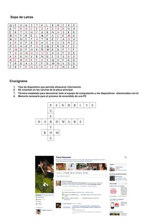 Sopa de Letras

Q    E    S    G   J   T     K       L       B   N   C   X   Z
G    P    R    O   C   E     S       A       D   O   R   H   A
E    R    T    Y   H   C     A       B       N   U   S   R   R
M    H    Y    R   E   L     M       F       S   C   E   M   G
M    A    N    I   T   A     T       R       E   P   A   O   H
S    R    S    F   G   D     H       I       S   U   S   N   J
O    D    A    D   F   O     O       Q       E   R   G   I   I
F    W    D    F   H   K     Ñ       W       R   D   F   T   P
T    A    H    M   O   U     S       E       A   S   F   O   K
A    R    G    H   V   B     N       D       I   S   S   R   S
M    E    M    O   R   I     A       S       Q   S   F   G   D
T    R    G    A   S   F     F       D       W   N   V   D   G
V    B    P    E   N   D     R       I       V   E   N   I   B




Crucigrama
    1.   Tipo de dispositivo que permite almacenar información
    2.   Se conectan en las ranuras de la placa principal
    3.   Término empleado para denominar todo el equipo de computación y los dispositivos relacionados con él
    4.   Memoria necesaria para el proceso de encendido de una PC


                                         P       E   N   D   R   I   V   E
                                         U
                                         E
                         H       A       R       D   W A     R   E
                                         T
                                 R       O       M
                                         S
 