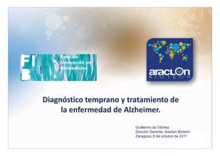 Diagnóstico temprano y tratamiento de
     la enfermedad de Alzheimer.
                         Guillermo de Vílchez
                         Director Gerente. Araclon Biotech
                         Zaragoza, 6 de octubre de 2011
 