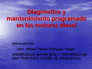Diagnostico y
mantenimiento programado
  en los motores diesel


 PREPARADO POR:

    Univ. Manuel Ismael Rodriguez Vargas
 UNIVERSIDAD MAYOR REAL Y PONTIFICIA DE
 SAN FRANCISCO XAVIER DE CHUQUISACA
 