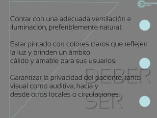 Contar con una adecuada ventilación e
iluminación, preferiblemente natural.

Estar pintado con colores claros que reflejen
la luz y brinden un ámbito
cálido y amable para sus usuarios.

                        DEBER
Garantizar la privacidad del paciente, tanto
visual como auditiva, hacia y

                        SER
desde otros locales o circulaciones.
 