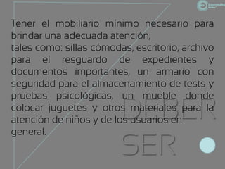 Tener el mobiliario mínimo necesario para
brindar una adecuada atención,
tales como: sillas cómodas, escritorio, archivo
para el resguardo de expedientes y
documentos importantes, un armario con
seguridad para el almacenamiento de tests y
pruebas psicológicas, un mueble donde
                         DEBER
colocar juguetes y otros materiales para la
atención de niños y de los usuarios en
general.
                         SER
 