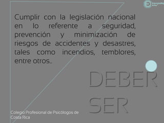Cumplir con la legislación nacional
  en lo referente a seguridad,
  prevención y minimización de
  riesgos de accidentes y desastres,
  tales como incendios, temblores,
  entre otros..


                                       DEBER
Colegio Profesional de Psicólogos de
Costa Rica
                                       SER
 