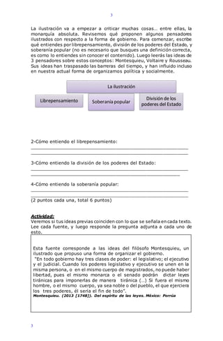 3
3
La ilustración va a empezar a criticar muchas cosas… entre ellas, la
monarquía absoluta. Revisemos qué proponen algunos pensadores
ilustrados con respecto a la forma de gobierno. Para comenzar, escribe
qué entiendes por librepensamiento, división de los poderes del Estado, y
soberanía popular (no es necesario que busques una definición correcta,
es como lo entiendes sin conocer el contenido). Luego leerás las ideas de
3 pensadores sobre estos conceptos: Montesquieu, Voltaire y Rousseau.
Sus ideas han traspasado las barreras del tiempo, y han influido incluso
en nuestra actual forma de organizarnos política y socialmente.
2-Cómo entiendo el librepensamiento:
_________________________________________________________
_________________________________________________________
3-Cómo entiendo la división de los poderes del Estado:
_________________________________________________________
______________________________________________________
4-Cómo entiendo la soberanía popular:
_________________________________________________________
_________________________________________________________
(2 puntos cada una, total 6 puntos)
Actividad:
Veremos si tus ideas previas coinciden con lo que se señala en cada texto.
Lee cada fuente, y luego responde la pregunta adjunta a cada uno de
esto.
Esta fuente corresponde a las ideas del filósofo Montesquieu, un
ilustrado que propuso una forma de organizar el gobierno.
“En todo gobierno hay tres clases de poder: el legislativo; el ejecutivo
y el judicial. Cuando los poderes legislativo y ejecutivo se unen en la
misma persona, o en el mismo cuerpo de magistrados, no puede haber
libertad, pues el mismo monarca o el senado podrán dictar leyes
tiránicas para imponerlas de manera tiránica (…) Si fuera el mismo
hombre, o el mismo cuerpo, ya sea noble o del pueblo, el que ejerciera
los tres poderes, él sería el fin de todo”.
Montesquieu. (2013 [1748]). Del espíritu de las leyes. México: Porrúa
Soberanía popular
La ilustración
Librepensamiento División de los
poderes del Estado
 
