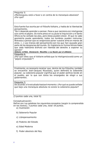 4
4
Pregunta 5:
¿Montesquieu está a favor o en contra de la monarquía absoluta?
¿Por qué?
Esta fuente fue escrita por el filósofo Voltaire, y habla de la libertad de
pensamiento.
“De ti depende aprender a pensar. Pese a que nacisteis con inteligencia
sois como el pájaro. Os tiene preso en su jaula la Inquisición y el Santo
Oficio os ha cortado las alas, pero éstas pueden crecer. El que no sabe
geometría puede aprenderla; todos los hombres pueden instruirse.
Atreveos a pensar que es vergonzoso poner vuestra alma en manos de
otros. (…) Los tiranos del pensamiento son los que han causado gran
parte de las desgracias del mundo. En Inglaterra no fuimos felices hasta
que cada habitante disfrutó con libertad del derecho a exponer su
opinión”
Voltaire (1764). Diccionario filosófico o La Razón por el alfabeto
Pregunta 6:
¿Por qué crees que el Voltaire señala que la inteligencia está como un
“pájaro enjaulado”?
Finalmente, es necesario recalcar que, dentro de los filósofos, también
se encuentra Jean-Jacques Rousseau, quien defendió la soberanía
popular. La soberanía popular significa que el poder político reside en
el pueblo, por lo que son éstos los encargados de elegir a sus
gobernantes.
Pregunta 7:
De acuerdo a lo estudiado hastael momento: ¿Por qué se puede señalar
que bajo una monarquía absoluta no existe la soberanía popular?
(3 puntos cada una, total 9)
Conceptualización:
Define con tus palabras los siguientes conceptos (según lo comprendido
en los textos). 3 puntos cada una, total 18 puntos.
a) Ilustración
b) Soberanía Popular
c) Librepensamiento
d) Poderes del Estado
e) Edad Moderna
f) Poder absoluto del Rey
 