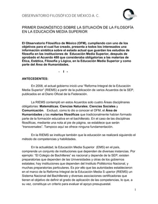 OBSERVATORIO FILOSÓFICO DE MÉXICO A. C.


PRIMER DIAGNÓSTICO SOBRE LA SITUACIÓN DE LA FILOSOFÍA
EN LA EDUCACIÓN MEDIA SUPERIOR


El Observatorio Filosófico de México (OFM), cumpliendo con uno de los
objetivos para el cual fue creado, presenta a todos los interesados una
información sintética sobre el estado actual que guardan los estudios de
filosofía en las instituciones de Educación Media Superior, después de
aprobado el Acuerdo 488 que consideraba obligatorias a las materias de
Ética, Estética, Filosofía y Lógica, en la Educación Media Superior y como
parte del Área de Humanidades.

                           -   I -

ANTECEDENTES:

       En 2008, el actual gobierno inició una “Reforma Integral de la Educación
Media Superior” (RIEMS) a partir de la publicación de varios Acuerdos de la SEP,
publicados en el Diario Oficial de la Federación.

        La RIEMS contempló en estos Acuerdos solo cuatro Áreas disciplinares
obligatorias: Matemáticas; Ciencias Naturales; Ciencias Sociales y
Comunicación. Excluyó, como lo dio a conocer el OFM, el Área de
Humanidades y las materias filosóficas que tradicionalmente habían formado
parte de la formación educativa en el bachillerato. En el caso de las disciplinas
filosóficas, mediante una nota al pie de página, se establece que serán
“transversales”. Tampoco aquí se ofrece ninguna fundamentación.

     En la RIEMS se instituye también que la educación se realizará siguiendo el
método de competencias y habilidades.

       En la actualidad, la Educación Media Superior (EMS) en el país,
comprende un conjunto de instituciones que dependen de diversas instancias. Por
ejemplo: “El Colegio de Bachilleres” es nacional y depende de la SEP; existen
preparatorias que dependen de las Universidades y otras de los gobiernos
estatales; hay instituciones que dependen del Instituto Politécnico Nacional, y
muchas preparatorias particulares. Es por ello que las autoridades establecieron
en el marco de la Reforma Integral de la Educación Media S uperior (RIEMS) un
Sistema Nacional del Bachillerato y diversas asociaciones certificadoras que
tienen el objetivo de definir el grado de aplicación de las competencias, lo que, a
su vez, constituye un criterio para evaluar el apoyo presupuestal.
                                                                                    1
 