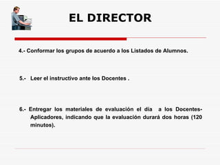 EL DIRECTOR 4.- Conformar los grupos de acuerdo a los Listados de Alumnos. 6.- Entregar los materiales de evaluación el día  a los Docentes-Aplicadores, indicando que la evaluación durará dos horas (120 minutos). 5.-  Leer el instructivo ante los Docentes . 