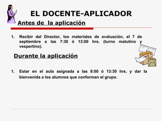 EL DOCENTE-APLICADOR Recibir del Director, los materiales de evaluación, el 7 de septiembre a las 7:30 ó 13:00 hrs. (turno matutino y vespertino).  Antes de  la aplicación Estar en el aula asignada a las 8:00 ó 13:30 hrs. y dar la bienvenida a los alumnos que conforman el grupo. Durante la aplicación 