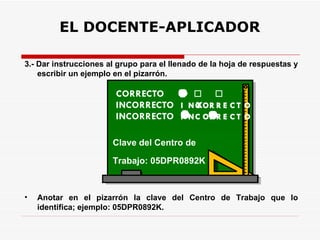 EL DOCENTE-APLICADOR 3.- Dar instrucciones al grupo para el llenado de la hoja de respuestas y escribir un ejemplo en el pizarrón. Anotar en el pizarrón la clave del Centro de Trabajo que lo identifica; ejemplo: 05DPR0892K. Clave del Centro de Trabajo: 05DPR0892K 