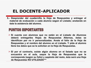 EL DOCENTE-APLICADOR 5.- Desprender del cuadernillo la Hoja de Respuestas y entregar el material de evaluación a cada alumno según el Listado; anotando en éste la asistencia del alumno.  Si por el contrario, existe algún alumno en el listado que no se encuentra en el aula, saque la Hoja de Respuestas que le corresponda (según su folio) y sepárela del resto, ésta será una Hoja de Respuestas NO UTILIZADA*** PUNTOS IMPORTANTES Si cuenta con alumnos que no están en el Listado de Alumnos deberá entregarles Hojas de Respuestas Alternas, éstas se identifican por no ir personalizadas. Anote el folio de la Hoja de Respuestas y el nombre del alumno en el Listado. Y pida al alumno llene los datos que se le solicitan en la Hoja de Respuestas. 