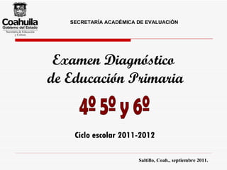 Examen Diagnóstico  de Educación Primaria 4º 5º y 6º Ciclo escolar 2011-2012 Saltillo, Coah., septiembre 2011. SECRETARÍA ACADÉMICA DE EVALUACIÓN 