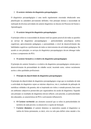 2. O carácter sistémico do diagnóstico psicopedagógico
O diagnóstico psicopedagógico é uma tarefa regularmente executada obedecendo uma
planificação ou calendário previamente definidos. Este princípio destaca a necessidade da
realização de diversas actividades de carácter diagnóstico no decurso do Processo de Ensino e
Aprendizagem.
3. O carácter integral do diagnóstico psicopedagógico
O princípio refere-se á necessidade do alcance total (ao quanto possível) de todas as questões
ao serviço do diagnóstico psicopedagógico – particularidades psicológicas (esfera
cognitivas), aproveitamento pedagógico, a personalidade, o nível de desenvolvimento das
habilidades cognitivas e profissionais de todos os intervenientes da actividade pedagógica. De
acordo co este princípio, os serviços de diagnóstico psicopedagógico devem abranger todas
as áreas e componentes do PEA.
4. O carácter formativo e evolutivo do diagnóstico psicopedagógico
O princípio do carácter formativo e evolutivo do diagnóstico psicopedagógico orienta para o
desenvolvimento da personalidade do cidadão social, incutindo neste, valores socialmente
aceites e altas qualidades profissionais
5. Princípio da objectividade do diagnóstico psicopedagógico
O princípio da objectividade do diagnóstico psicopedagógico exige que os resultados de toda
a acitividade de diagnóstico sejam ao máximo objectivos, isto é, resultando da palicação de
metódicas validadas e de garantia, não se inspirando em visões e vontade pessoais, bem como
em ambientes subjectivos promovidos por organizadores da sessão do diagnóstico. Segundo
este princípio os resultados do diagnóstico devem reflectir, com precisão, as particularidades
dos educandos, as características do PEA e activamente influenciá-lo.
6. O Carácter territorial: um elemento essencial que se refere ás particularidades do
território de onde provém e se desenvolve o sujeito de formação
7. Carácter dinámico: el carácter dinámico se materializa cuando el diagnóstico se
realiza de forma permanente, es decir, sirve no solo para definir cómo atender a los
 