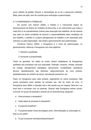 24

como método de gestão. Discutir a necessidade de se ter a sequencia (método):
Meta, plano de ação, item de controle para verificação e padronização.


2.1.5 PADRONIZAR O TRABALHO
     De acordo com Falconi (2004), o Padrão é o instrumento básico do
Gerenciamento da Rotina do Trabalho do Dia-a-Dia, é um instrumento que indica a
meta (fim) e os procedimentos (meios) para execução dos trabalhos, de tal maneira
que cada um tenha condições de assumir a responsabilidade pelos resultados de
seu trabalho, o padrão é o próprio planejamento do trabalho a ser executado pelo
indivíduo ou pela organização, não existe e gerenciamento sem padronização.
     Conforme Falconi (2004), o fluxograma é o início da padronização, no
gerenciamento, utiliza-se o fluxograma com dois objetivos:

      1: Garantir a qualidade;

      2: Aumentar a produtividade.

Todos os gerentes, em todos os níveis, devem estabelecer os fluxogramas
(padrões) dos processos sob sua autoridade. Exemplo: compras, vendas, previsão
de vendas, planejamento estratégico, faturamento, contabilidade, assistência
técnica,   desdobramento   das diretrizes,   desenvolvimento    de   novo   produto,
estabelecimento de canteiro de obras, manutenção preventiva, etc.

Fazer um fluxograma para cada produto, explicitando os vários processos. Não
sendo necessário fazer perfeito da primeira vez, não ter medo de errar. O
fluxograma deve refletir a situação real e não aquela que se imagina. Deve-se ir ao
local real e conversar com as pessoas. Quando este fluxograma estiver pronto,
convocar um grupo de pessoas e através de um brainstorming, perguntar:

  a. Este processo é necessário?

  b. Cada etapa do processo é necessária?

  c. É possível simplificar?

  d. É possível adotar novas tecnologias como: informatização ou automação no
todo ou em parte?

  e. O que é possível centralizar/descentralizar?
 