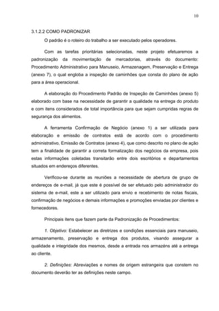 10


3.1.2.2 COMO PADRONIZAR
       O padrão é o roteiro do trabalho a ser executado pelos operadores.

       Com as tarefas prioritárias selecionadas, neste projeto efetuaremos a
padronização    da   movimentação    de   mercadorias,   através   do   documento:
Procedimento Administrativo para Manuseio, Armazenagem, Preservação e Entrega
(anexo 7), o qual engloba a inspeção de caminhões que consta do plano de ação
para a área operacional.

       A elaboração do Procedimento Padrão de Inspeção de Caminhões (anexo 5)
elaborado com base na necessidade de garantir a qualidade na entrega do produto
e com itens considerados de total importância para que sejam cumpridas regras de
segurança dos alimentos.

       A ferramenta Confirmação de Negócio (anexo 1) a ser utilizada para
elaboração e emissão de contratos está de acordo com o procedimento
administrativo, Emissão de Contratos (anexo 4), que como descrito no plano de ação
tem a finalidade de garantir a correta formalização dos negócios da empresa, pois
estas informações coletadas transitarão entre dois escritórios e departamentos
situados em endereços diferentes.

       Verificou-se durante as reuniões a necessidade de abertura de grupo de
endereços de e-mail, já que este é possível de ser efetuado pelo administrador do
sistema de e-mail, este a ser utilizado para envio e recebimento de notas fiscais,
confirmação de negócios e demais informações e promoções enviadas por clientes e
fornecedores.

       Principais itens que fazem parte da Padronização de Procedimentos:

       1. Objetivo: Estabelecer as diretrizes e condições essenciais para manuseio,
armazenamento, preservação e entrega dos produtos, visando assegurar a
qualidade e integridade dos mesmos, desde a entrada nos armazéns até a entrega
ao cliente.

       2. Definições: Abreviações e nomes de origem estrangeira que constem no
documento deverão ter as definições neste campo.
 