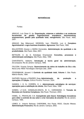 17




                                REFERÊNCIAS




      Fontes:



ARAÚJO, Luís César G. de. Organização, sistemas e métodos e as modernas
ferramentas  de    gestão   organizacional:   arquitetura, benchmarking,
empowerment, gestão pela qualidade total, reengenharia. São Paulo: Atlas,
2001.

ARAÚJO, Ney Bittencourt; WEDEKIN, Ivan; PINAZZA, Luiz A. Complexo
Agroindustrial: o agro business brasileiro. Agroceres: São Paulo, 1990.

BALLESTERO Alvarez e MARIA Esmeralda. Administração da qualidade e da
produtividade. São Paulo: Atlas, 2001.

BETHLEM, A. de S. Estratégia Empresarial:           Conceitos,     processos   e
administração estratégica. São Paulo. Atlas, 1998

CHIAVENATO, Idalberto. Introdução à teoria          geral    da   administração.
Ed.compacta. Rio de Janeiro: Campus, 1999.

FALCONI, Vicente Campos. Gerenciamento da rotina do trabalho do Dia a dia.
Nova Lima: INDG Tecnologia e Serviços Ltda., 2004.

FEIGENBAUM, Armand V. Controle da qualidade total, Volume I. São Paulo:
Makron Books, 1994.

GAITHER, Norman e FRAZIER, Greg. Administração          da        produção     e
operações. 8ª Edição. Editora Pioneira Thomson, 2004.

GIANESI, I. G. N.; CORRÊA, H. L. Administração estratégica de serviços:
operações para a satisfação do cliente. São Paulo: Atlas, 1996.

GOMES, L.F.A.M.; GONZALEZ-ARAYA, M. C.; CARIGNANO, C. Tomada de
Decisões em Cenários Complexos. São Paulo: Thomson, 2003.

HAMEL, G., PRAHALAD, C.K. Competindo pelo futuro: Estratégias Inovadoras
para obter o controle do seu setor e criar mercados de amanhã. Rio de Janeiro:
Campus, 1995.

LEMES Jr., Antonio Barbosa; CHEROBIM, Ana Paula; RIGO, Claudio Miessa.
Administração Financeira. Rio de Janeiro: Campus, 2002.
 