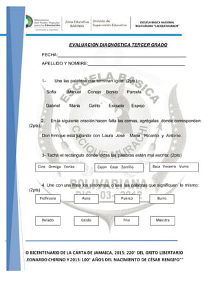2015: AÑO BICENTENARIO DE LA CARTA DE JAMAICA, 2015: 220° DEL GRITO LIBERTARIO
DE JOSÉ LEONARDO CHIRINO Y 2015: 100° AÑOS DEL NACIMIENTO DE CÉSAR RENGIFO"”
ESCUELA BASICA NACIONAL
BOLIVARIANA “CACIQUEMURACHI”
EVALUACION DIAGNOSTICA TERCER GRADO
FECHA:_____________________________________________________
APELLIDO Y NOMBRE:________________________________________
1- Une las palabras que terminan igual: (2pts)
Sofía Manuel Conejo Bonito Parcela
Gabriel María Gatito Escuela Espejo
2. En la siguiente oración hacen falta las comas, agrégalas donde corresponden:
(2pts).
Don Enrique esta jugando con Laura José María Ricardo y Antonio.
3- Tacha el rectángulo donde todas las palabras estén mal escrita: (2pts)
4. Une con una línea los sinónimos, o sea las palabras que signifiquen lo mismo:
(2pts)
Cine Ormiga Enrike Cajon Caye Zorrillo Baca Vecerro Vurro
Profesora
Helado
Asno
Cerdo
Puerco
Frio
Burro
Maestra
 