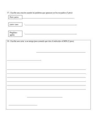 17.- Escribe una oración usando las palabras que aparecen en los recuadros (3 ptos)
_ :_____________________________________________________
:_____________________________________________________
:_____________________________________________________
18.- Escribe una carta a un amigo para contarle que irás el miércoles al MIN (5 ptos)
___________________________________________
______________________________
_____________________________________________________________________
_____________________________________________________________________
_____________________________________________________________________
_____________________________________________________________________
_____________________________________________________________________
_____________________________________________________________________
_______________________________
_________________________
Pero- perro
carro- caro
Pingüino-
agüita
 