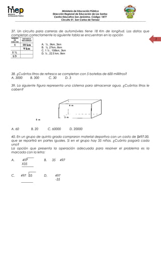 2
Ministerio de Educación Pública
Dirección Regional de Educación de Los Santos
Centro Educativo San Jerónimo, Código: 1877
Circuito 01, San Carlos de Tarrazú
37. Un circuito para carreras de automóviles tiene 18 Km de longitud. Los datos que
completan correctamente la siguiente tabla se encuentran en la opción
38. ¿Cuántos litros de refresco se completan con 5 botellas de 600 mililitros?
A. 3000 B. 300 C. 30 D. 3
39. La siguiente figura representa una cisterna para almacenar agua. ¿Cuántos litros le
caben?
A. 60 B. 20 C. 60000 D. 20000
40. En un grupo de quinto grado compraron material deportivo con un costo de $497.00,
que se repartirá en partes iguales. Si en el grupo hay 35 niños. ¿Cuánto pagará cada
uno?
La opción que presenta la operación adecuada para resolver el problema es la
marcada con la letra:
A. 497
X35
B. 35 497
C. 497 35 D. 497
-35
NÚMERO
DE
VUELTAS
DISTANCIA
RECORRIDA
1 18 km
9 km
1 ½
1/3
A. ¼ , 9km, 3km
B. ½, 27km, 6km
C. 1 ½ , 108km, 3km
D. ½ , 22.5 km, 9km
5 m
3 m
4 m
 