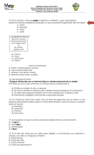 2
Ministerio de Educación Pública
Dirección Regional de Educación de Los Santos
Centro Educativo San Jerónimo, Código: 1877
Circuito 01, San Carlos de Tarrazú
10. En la oración: “Manuel metió la tarjeta a su billetera”, ¿por cuál palabra
podemos sustituir la palabra subrayada, sin que se pierda el significado del mensaje?
a. Sacó
b. Introdujo
b. Entró
c. Salió
11. El siguiente texto es:
12. Oración que tiene error en la escritura
A. Pedro y maría juegan canicas.
B. Julio e Isabel saben leer.
C. Armida y Luis tienen miedo.
D. Manuel y Irma fueron a bailar.
14. Lee el siguiente texto:
“El jaguar destacaba por su hermosa figura y siempre presumía de su abrigo”
Si el texto es una causa, entonces, la consecuencia corresponde a:
a) El felino se enojó y le dio un zarpazo
b) Se echó a perder su hermosa piel y desde entonces el jaguar se volvió pinto.
c) A cada rato el jaguar limpiaba con mucha dedicación y orgullo su piel.
d) Él prometió castigarlo manchando su piel para siempre.
15. Se compone, entre otras cosas, de una serie de preguntas que se hacen a una
persona para obtener datos sobre un tema determinado, o para conocer su opinión
sobre un asunto
a) Historieta
b) Entrevista
c) Informe
d) Instructivo
17. Es la palabra en que no está subrayada la sílaba tónica correctamente
A. Carretilla
B. Vecindario
C. Osteoporosis
D. Estrella
19. Es el tipo de carta que se utiliza para dirigirse y comunicarse con parientes y
amigos y se utiliza un lenguaje cotidiano
A. Carta formal
B. Carta de retiro
C. Carta informal
D. Carta de presentación
Blancas y suaves
Como las escamas
Se muerden pero
no
Se comen
(¿Qué son?)
a) Cuento
b) Verso
c) Adivinanza
d) Fábula
 