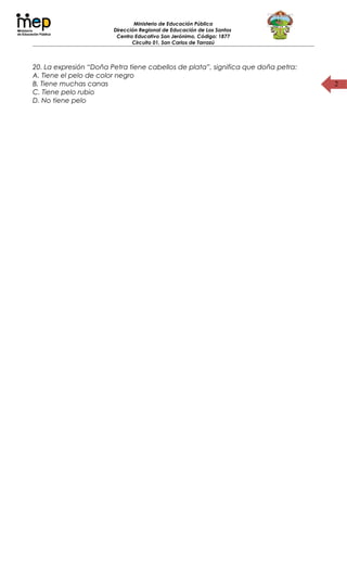 2
Ministerio de Educación Pública
Dirección Regional de Educación de Los Santos
Centro Educativo San Jerónimo, Código: 1877
Circuito 01, San Carlos de Tarrazú
20. La expresión “Doña Petra tiene cabellos de plata”, significa que doña petra:
A. Tiene el pelo de color negro
B. Tiene muchas canas
C. Tiene pelo rubio
D. No tiene pelo
 
